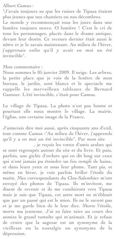 Albert Camus : "J'avais toujours su que les ruines de Tipasa étaient plus jeunes que nos chantiers ou nos décombres. Le monde y recommençait tous les jours dans une lumière toujours neuve. O lumière ! C'est le cri de tous les personnages, placés dans le drame antique, devant leur destin. Ce recours dernier était aussi le nôtre et je le savais maintenant. Au milieu de l'hiver, j'apprenais enfin qu'il y avait en moi un été invincible". 
Mon commentaire : Nous sommes le 05 janvier 2009. Il neige. Les arbres, la petite place que je vois de la fenêtre de mon bureau, le jardin, sont blancs et le spectacle me rappelle les merveilleux tableaux de Bernard Gantner. L’été invincible, c’était pour Camus.

Le village de Tipasa. La photo n’est pas bonne et pourtant elle nous montre le village. La mairie, l’église, une certaine image de la France.

J'aimerais dire moi aussi, après cinquante ans d'exil, tout comme Camus :"Au milieu de l'hiver, j'apprends qu'il y a en moi un été invincible". Par mon site Le Clos-Salembier, je reçois les vœux d'amis arabes qui se sont regroupés autour du site et du livre. Et puis, parfois, une giclée d'ordure qui en dit long sur ceux qui n'ont jamais pu éteindre un feu rempli de haine, et dans leurs yeux et sous leur plume. Tant pis, et même en hiver, je vois parfois briller l'étoile du matin. Mes correspondants du Clos-Salembier m'ont envoyé des photos de Tipasa. Ils m'invitent, me disent de revenir et ils me conduiront vers Tipasa mais je sais que Tipasa, cet astre mort ne m'éblouit que par un passé qui est le mien. Ils ne le savent pas et je me garde bien de le leur dire. Morte l'étoile, morte ma jeunesse. J'ai su faire taire au cours des années le grand tumulte qui m'animait. Et je refuse de croire que la sagesse est un synonyme de la vieillesse ou la nostalgie un synonyme de la dépression.