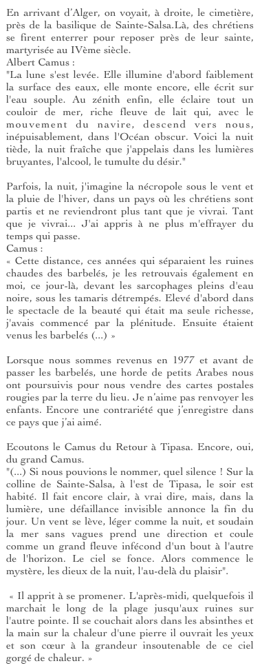 En arrivant d’Alger, on voyait, à droite, le cimetière, près de la basilique de Sainte-Salsa.Là, des chrétiens se firent enterrer pour reposer près de leur sainte, martyrisée au IVème siècle. 
Albert Camus :
"La lune s'est levée. Elle illumine d'abord faiblement la surface des eaux, elle monte encore, elle écrit sur l'eau souple. Au zénith enfin, elle éclaire tout un couloir de mer, riche fleuve de lait qui, avec le mouvement du navire, descend vers nous, inépuisablement, dans l'Océan obscur. Voici la nuit tiède, la nuit fraîche que j'appelais dans les lumières bruyantes, l'alcool, le tumulte du désir."

Parfois, la nuit, j'imagine la nécropole sous le vent et la pluie de l'hiver, dans un pays où les chrétiens sont partis et ne reviendront plus tant que je vivrai. Tant que je vivrai... J'ai appris à ne plus m'effrayer du temps qui passe.
Camus :
« Cette distance, ces années qui séparaient les ruines chaudes des barbelés, je les retrouvais également en moi, ce jour-là, devant les sarcophages pleins d'eau noire, sous les tamaris détrempés. Elevé d'abord dans le spectacle de la beauté qui était ma seule richesse, j'avais commencé par la plénitude. Ensuite étaient venus les barbelés (...) »

Lorsque nous sommes revenus en 1977 et avant de passer les barbelés, une horde de petits Arabes nous ont poursuivis pour nous vendre des cartes postales rougies par la terre du lieu. Je n’aime pas renvoyer les enfants. Encore une contrariété que j’enregistre dans ce pays que j’ai aimé.

Ecoutons le Camus du Retour à Tipasa. Encore, oui, du grand Camus.
"(...) Si nous pouvions le nommer, quel silence ! Sur la colline de Sainte-Salsa, à l'est de Tipasa, le soir est habité. Il fait encore clair, à vrai dire, mais, dans la lumière, une défaillance invisible annonce la fin du jour. Un vent se lève, léger comme la nuit, et soudain la mer sans vagues prend une direction et coule comme un grand fleuve infécond d'un bout à l'autre de l'horizon. Le ciel se fonce. Alors commence le mystère, les dieux de la nuit, l'au-delà du plaisir".

 « Il apprit à se promener. L'après-midi, quelquefois il marchait le long de la plage jusqu'aux ruines sur l'autre pointe. Il se couchait alors dans les absinthes et la main sur la chaleur d'une pierre il ouvrait les yeux et son cœur à la grandeur insoutenable de ce ciel gorgé de chaleur. »